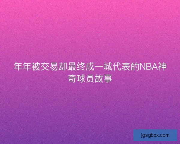 年年被交易却最终成一城代表的NBA神奇球员故事