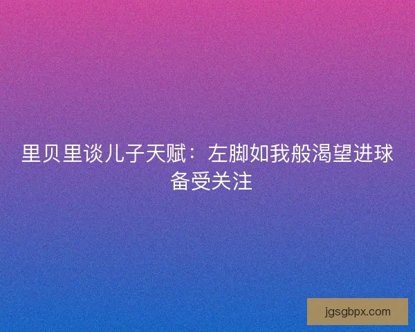 里贝里谈儿子天赋：左脚如我般渴望进球 备受关注