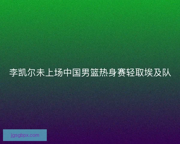 李凯尔未上场中国男篮热身赛轻取埃及队