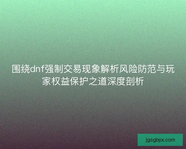围绕dnf强制交易现象解析风险防范与玩家权益保护之道深度剖析