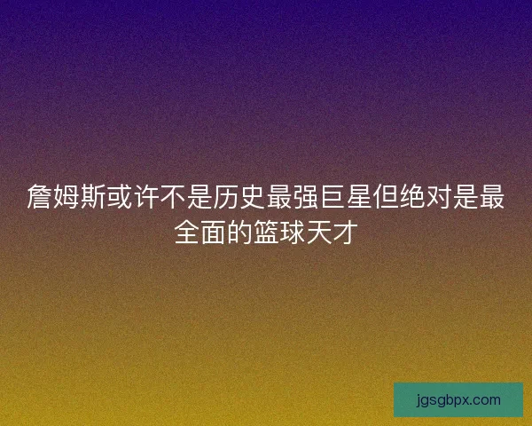 詹姆斯或许不是历史最强巨星但绝对是最全面的篮球天才
