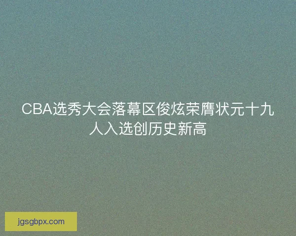 CBA选秀大会落幕区俊炫荣膺状元十九人入选创历史新高