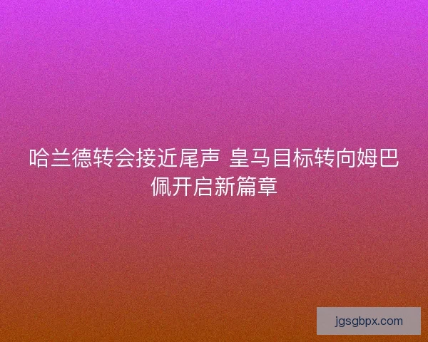 哈兰德转会接近尾声 皇马目标转向姆巴佩开启新篇章