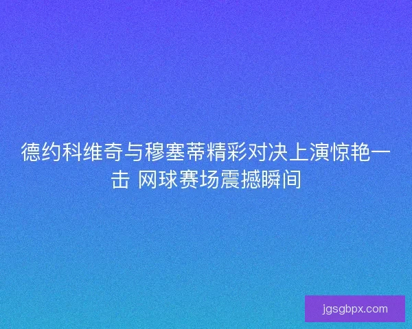 德约科维奇与穆塞蒂精彩对决上演惊艳一击 网球赛场震撼瞬间