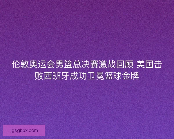 伦敦奥运会男篮总决赛激战回顾 美国击败西班牙成功卫冕篮球金牌