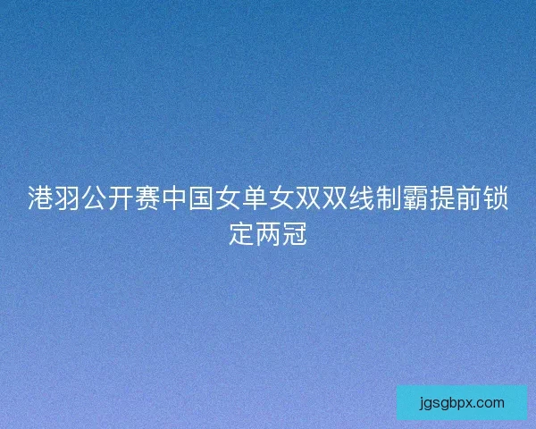 港羽公开赛中国女单女双双线制霸提前锁定两冠