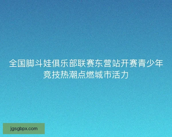 全国脚斗娃俱乐部联赛东营站开赛青少年竞技热潮点燃城市活力