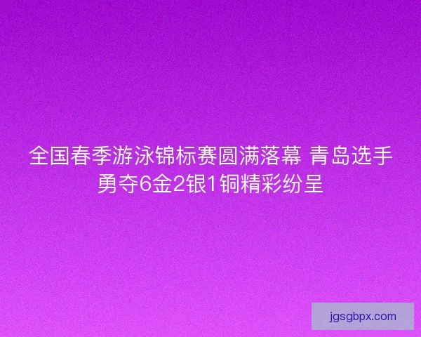 全国春季游泳锦标赛圆满落幕 青岛选手勇夺6金2银1铜精彩纷呈