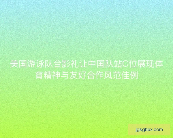 美国游泳队合影礼让中国队站C位展现体育精神与友好合作风范佳例
