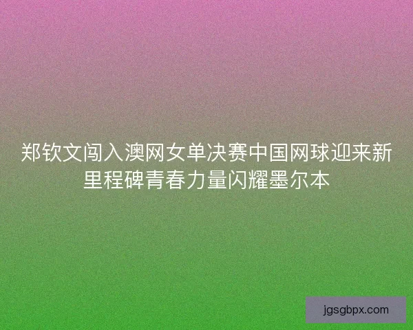 郑钦文闯入澳网女单决赛中国网球迎来新里程碑青春力量闪耀墨尔本