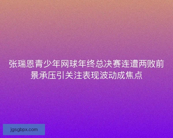 张瑞恩青少年网球年终总决赛连遭两败前景承压引关注表现波动成焦点